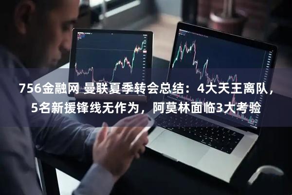 756金融网 曼联夏季转会总结：4大天王离队，5名新援锋线无作为，阿莫林面临3大考验