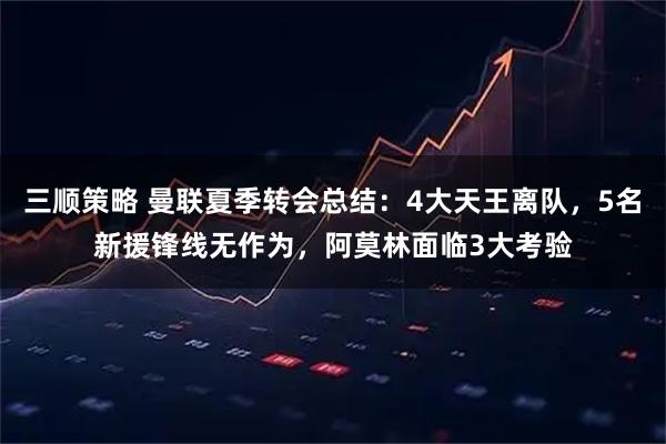 三顺策略 曼联夏季转会总结：4大天王离队，5名新援锋线无作为，阿莫林面临3大考验