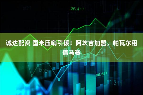 诚达配资 国米压哨引援！阿坎吉加盟，帕瓦尔租借马赛