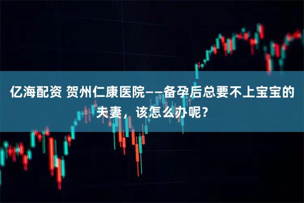亿海配资 贺州仁康医院——备孕后总要不上宝宝的夫妻，该怎么办呢？