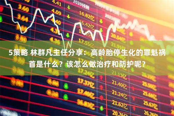 5策略 林群凡主任分享：高龄胎停生化的罪魁祸首是什么？该怎么做治疗和防护呢？
