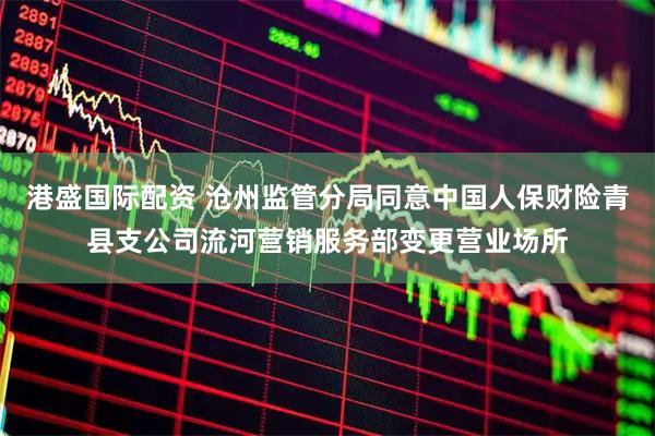 港盛国际配资 沧州监管分局同意中国人保财险青县支公司流河营销服务部变更营业场所