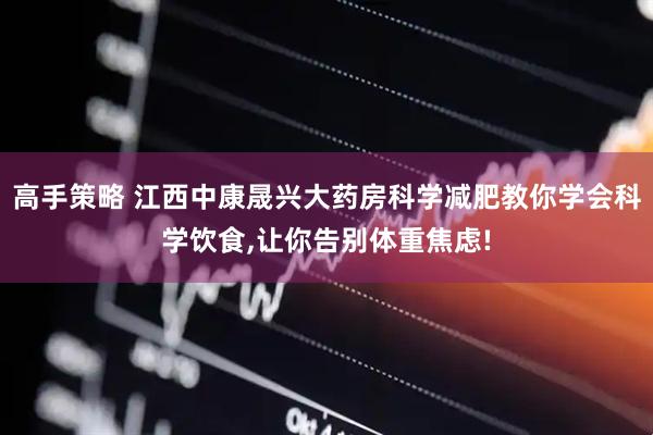 高手策略 江西中康晟兴大药房科学减肥教你学会科学饮食,让你告别体重焦虑!