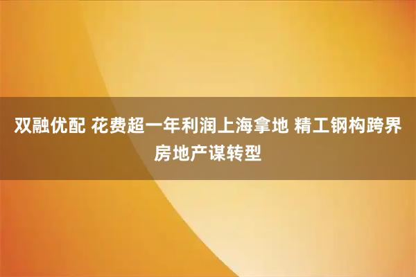 双融优配 花费超一年利润上海拿地 精工钢构跨界房地产谋转型