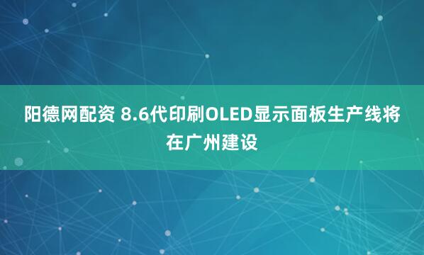 阳德网配资 8.6代印刷OLED显示面板生产线将在广州建设