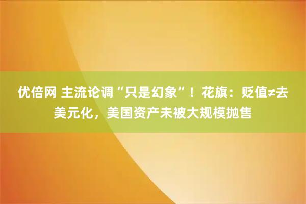 优倍网 主流论调“只是幻象”！花旗：贬值≠去美元化，美国资产未被大规模抛售