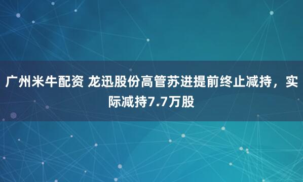 广州米牛配资 龙迅股份高管苏进提前终止减持，实际减持7.7万股