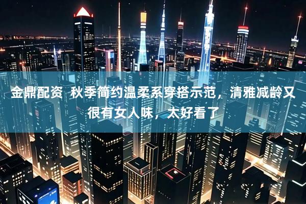 金鼎配资  秋季简约温柔系穿搭示范，清雅减龄又很有女人味，太好看了