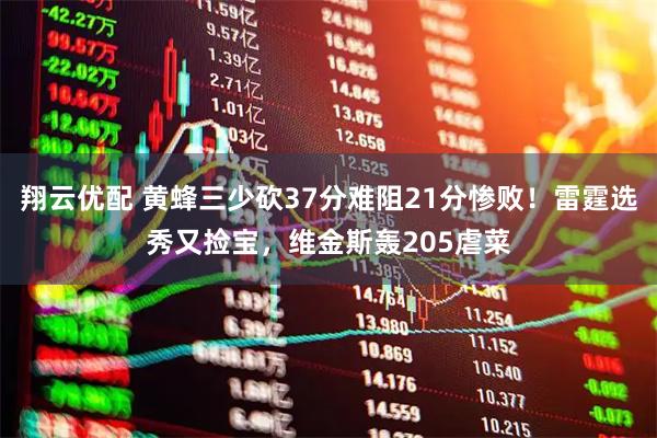 翔云优配 黄蜂三少砍37分难阻21分惨败！雷霆选秀又捡宝，维金斯轰205虐菜