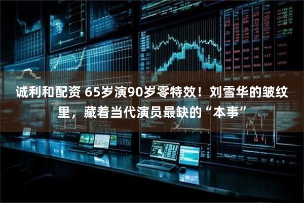 诚利和配资 65岁演90岁零特效！刘雪华的皱纹里，藏着当代演员最缺的“本事”