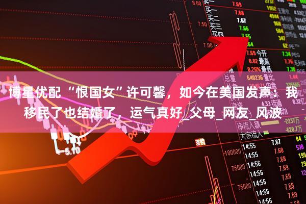 博星优配 “恨国女”许可馨，如今在美国发声：我移民了也结婚了，运气真好_父母_网友_风波