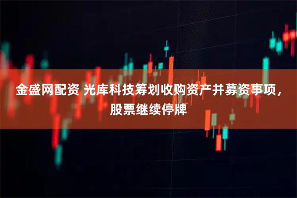 金盛网配资 光库科技筹划收购资产并募资事项，股票继续停牌