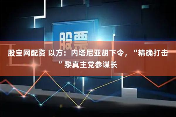 股宝网配资 以方：内塔尼亚胡下令，“精确打击”黎真主党参谋长