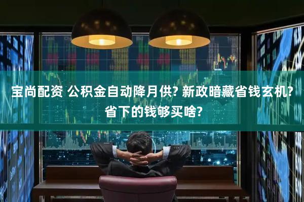 宝尚配资 公积金自动降月供? 新政暗藏省钱玄机? 省下的钱够买啥?