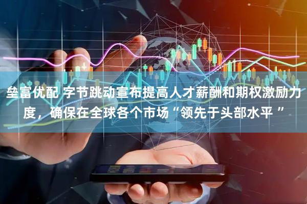 垒富优配 字节跳动宣布提高人才薪酬和期权激励力度，确保在全球各个市场“领先于头部水平 ”