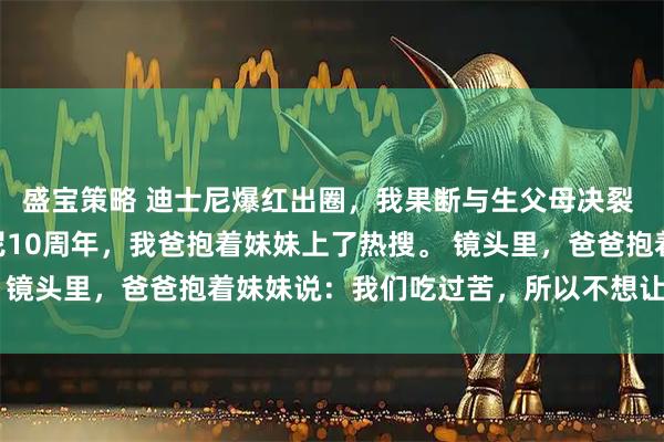 盛宝策略 迪士尼爆红出圈，我果断与生父母决裂 苏渺苏蜜陆拾遗 迪士尼10周年，我爸抱着妹妹上了热搜。 镜头里，爸爸抱着妹妹说：我们吃过苦，所以不想让孩子再吃
